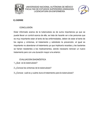 UNIVERSIDAD NACIONAL AUTÓNOMA DE MÉXICO
             FACULTAD DE ESTUDIOS SUPERIORES ZARAGOZA
                     LICENCIATURA EN ENFERMERÍA



C) CIERRE


      CONCLUSIÓN

Estar informado acerca de la tuberculosis es de suma importancia ya que se
puede llevar un control acerca de ella, se trata de hacerle ver a las personas que
es muy importante estar al tanto de las enfermedades, deben de estar al tanto de
los signos y síntomas, el tratamiento y sobretodo la prevención, al igual es
importante no abandonar el tratamiento ya que implicaría recaídas y las bacterias
se harían resistentes a los medicamentos, siendo necesario reiniciar un nuevo
tratamiento pero con una duración mayor a la anterior.


      EVALUACION DIAGNÓSTICA
1 ¿Qué es la tuberculosis?

2 ¿Conoce los síntomas de la tuberculosis?

3 ¿Conoce cuál es y cuánto dura el tratamiento para la tuberculosis?
 