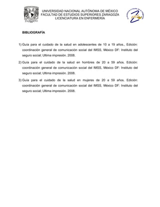 UNIVERSIDAD NACIONAL AUTÓNOMA DE MÉXICO
               FACULTAD DE ESTUDIOS SUPERIORES ZARAGOZA
                       LICENCIATURA EN ENFERMERÍA



  BIBLIOGRAFÍA


1) Guía para el cuidado de la salud en adolescentes de 10 a 19 años., Edición:
  coordinación general de comunicación social del IMSS, México DF: Instituto del
  seguro social; Ultima impresión. 2008.

2) Guía para el cuidado de la salud en hombres de 20 a 59 años. Edición:
  coordinación general de comunicación social del IMSS, México DF: Instituto del
  seguro social; Ultima impresión. 2008.

3) Guía para el cuidado de la salud en mujeres de 20 a 59 años. Edición:
  coordinación general de comunicación social del IMSS, México DF: Instituto del
  seguro social; Ultima impresión. 2008.
 