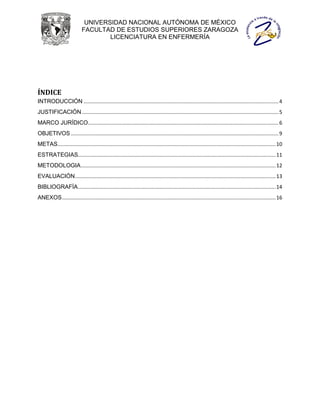 UNIVERSIDAD NACIONAL AUTÓNOMA DE MÉXICO
                            FACULTAD DE ESTUDIOS SUPERIORES ZARAGOZA
                                    LICENCIATURA EN ENFERMERÍA




ÍNDICE
INTRODUCCIÓN ....................................................................................................................................... 4
JUSTIFICACIÓN ........................................................................................................................................ 5
MARCO JURÍDICO .................................................................................................................................... 6
OBJETIVOS ................................................................................................................................................ 9
METAS ....................................................................................................................................................... 10
ESTRATEGIAS......................................................................................................................................... 11
METODOLOGIA ....................................................................................................................................... 12
EVALUACIÓN ........................................................................................................................................... 13
BIBLIOGRAFÍA ......................................................................................................................................... 14
ANEXOS .................................................................................................................................................... 16
 