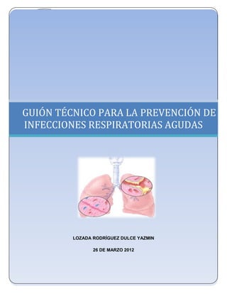 UNIVERSIDAD NACIONAL AUTÓNOMA DE MÉXICO
      FACULTAD DE ESTUDIOS SUPERIORES ZARAGOZA
              LICENCIATURA EN ENFERMERÍA




GUIÓN TÉCNICO PARA LA PREVENCIÓN DE
INFECCIONES RESPIRATORIAS AGUDAS

                         .




           LOZADA RODRÍGUEZ DULCE YAZMIN

                  26 DE MARZO 2012
 