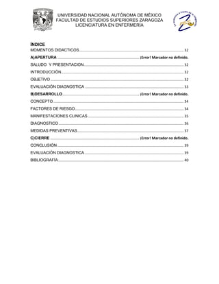 UNIVERSIDAD NACIONAL AUTÓNOMA DE MÉXICO
                       FACULTAD DE ESTUDIOS SUPERIORES ZARAGOZA
                               LICENCIATURA EN ENFERMERÍA



ÍNDICE
MOMENTOS DIDACTICOS.......................................................................................................... 32
A)APERTURA ................................................................................... ¡Error! Marcador no definido.
SALUDO Y PRESENTACION ..................................................................................................... 32
INTRODUCCIÓN ............................................................................................................................ 32
OBJETIVO ....................................................................................................................................... 32
EVALUACIÓN DIAGNOSTICA .................................................................................................... 33
B)DESARROLLO.............................................................................. ¡Error! Marcador no definido.
CONCEPTO .................................................................................................................................... 34
FACTORES DE RIESGO .............................................................................................................. 34
MANIFESTACIONES CLINICAS ................................................................................................. 35
DIAGNOSTICO ............................................................................................................................... 36
MEDIDAS PREVENTIVAS............................................................................................................ 37
C)CIERRE .......................................................................................... ¡Error! Marcador no definido.
CONCLUSIÓN ................................................................................................................................ 39
EVALUACIÓN DIAGNOSTICA .................................................................................................... 39
BIBLIOGRAFÍA ............................................................................................................................... 40
 