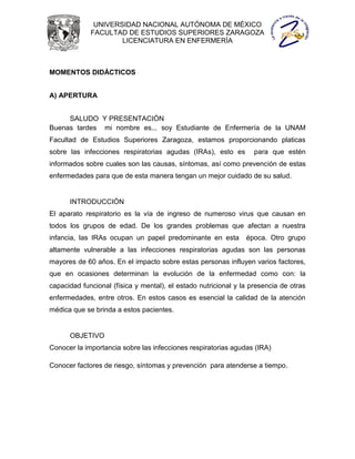 UNIVERSIDAD NACIONAL AUTÓNOMA DE MÉXICO
             FACULTAD DE ESTUDIOS SUPERIORES ZARAGOZA
                     LICENCIATURA EN ENFERMERÍA



MOMENTOS DIDÁCTICOS


A) APERTURA


     SALUDO Y PRESENTACIÓN
Buenas tardes mi nombre es... soy Estudiante de Enfermería de la UNAM
Facultad de Estudios Superiores Zaragoza, estamos proporcionando platicas
sobre las infecciones respiratorias agudas (IRAs), esto es         para que estén
informados sobre cuales son las causas, síntomas, así como prevención de estas
enfermedades para que de esta manera tengan un mejor cuidado de su salud.


      INTRODUCCIÓN
El aparato respiratorio es la vía de ingreso de numeroso virus que causan en
todos los grupos de edad. De los grandes problemas que afectan a nuestra
infancia, las IRAs ocupan un papel predominante en esta         época. Otro grupo
altamente vulnerable a las infecciones respiratorias agudas son las personas
mayores de 60 años. En el impacto sobre estas personas influyen varios factores,
que en ocasiones determinan la evolución de la enfermedad como con: la
capacidad funcional (física y mental), el estado nutricional y la presencia de otras
enfermedades, entre otros. En estos casos es esencial la calidad de la atención
médica que se brinda a estos pacientes.


      OBJETIVO
Conocer la importancia sobre las infecciones respiratorias agudas (IRA)

Conocer factores de riesgo, síntomas y prevención para atenderse a tiempo.
 
