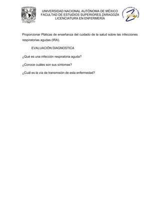 UNIVERSIDAD NACIONAL AUTÓNOMA DE MÉXICO
             FACULTAD DE ESTUDIOS SUPERIORES ZARAGOZA
                     LICENCIATURA EN ENFERMERÍA




Proporcionar Pláticas de enseñanza del cuidado de la salud sobre las infecciones
respiratorias agudas (IRA).

      EVALUACIÓN DIAGNOSTICA

¿Qué es una infección respiratoria aguda?

¿Conoce cuáles son sus síntomas?

¿Cuál es la vía de transmisión de esta enfermedad?
 