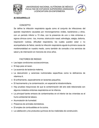 UNIVERSIDAD NACIONAL AUTÓNOMA DE MÉXICO
                FACULTAD DE ESTUDIOS SUPERIORES ZARAGOZA
                        LICENCIATURA EN ENFERMERÍA


  B) DESARROLLO


         CONCEPTO
  Se define la infección respiratoria aguda como el conjunto de infecciones del
  aparato respiratorio causadas por microorganismos virales, bacterianos y otros,
  con un período inferior a 15 días, con la presencia de uno o más síntomas o
  signos clínicos como : tos, rinorrea, obstrucción nasal, odinofagia, otalgia, disfonía,
  respiración ruidosa, dificultad respiratoria, los cuales pueden estar o no
  acompañados de fiebre; siendo la infección respiratoria aguda la primera causa de
  morbimortalidad en nuestro medio, como también de consulta a los servicios de
  salud y de internación en menores de cinco años.


         FACTORES DE RIESGO
 Las bajas condiciones socioeconómicas.
 El bajo peso al nacer.
 La ausencia de lactancia materna.
 La desnutrición y carencias nutricionales específicas como la deficiencia de
  vitamina A.
 El enfriamiento, especialmente en lactantes pequeños.
 El hacinamiento y la contaminación, en especial la intradomiciliaria.
 Hay pruebas inequívocas de que la contaminación del aire está relacionada con
  algunos molestos síntomas respiratorios en la infancia.
 La principal fuente emisora de contaminantes en el interior de las viviendas es el
  humo ambiental de tabaco.
 Acumulación de humedad.
 Presencia de animales domésticos.
 El empleo de combustibles en la cocina.
 La calefacción y los productos químicos de los materiales de construcción.
 
