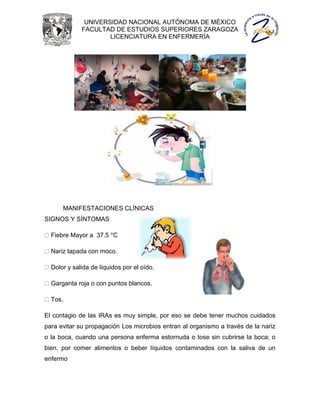 UNIVERSIDAD NACIONAL AUTÓNOMA DE MÉXICO
             FACULTAD DE ESTUDIOS SUPERIORES ZARAGOZA
                     LICENCIATURA EN ENFERMERÍA




      MANIFESTACIONES CLÍNICAS
SIGNOS Y SÍNTOMAS

  Fiebre Mayor a 37.5 °C

  Nariz tapada con moco.

  Dolor y salida de líquidos por el oído.

  Garganta roja o con puntos blancos.

  Tos.

El contagio de las IRAs es muy simple, por eso se debe tener muchos cuidados
para evitar su propagación Los microbios entran al organismo a través de la nariz
o la boca, cuando una persona enferma estornuda o tose sin cubrirse la boca; o
bien, por comer alimentos o beber líquidos contaminados con la saliva de un
enfermo
 
