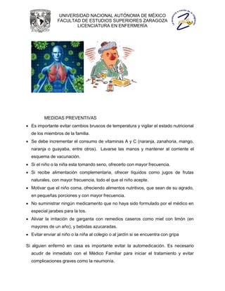 UNIVERSIDAD NACIONAL AUTÓNOMA DE MÉXICO
                FACULTAD DE ESTUDIOS SUPERIORES ZARAGOZA
                        LICENCIATURA EN ENFERMERÍA




         MEDIDAS PREVENTIVAS
 Es importante evitar cambios bruscos de temperatura y vigilar el estado nutricional
  de los miembros de la familia.
 Se debe incrementar el consumo de vitaminas A y C (naranja, zanahoria, mango,
  naranja o guayaba, entre otros). Lavarse las manos y mantener al corriente el
  esquema de vacunación.
 Si el niño o la niña esta tomando seno, ofrecerlo con mayor frecuencia.
 Si recibe alimentación complementaria, ofrecer líquidos como jugos de frutas
  naturales, con mayor frecuencia, todo el que el niño acepte.
 Motivar que el niño coma, ofreciendo alimentos nutritivos, que sean de su agrado,
  en pequeñas porciones y con mayor frecuencia.
 No suministrar ningún medicamento que no haya sido formulado por el médico en
  especial jarabes para la tos.
 Aliviar la irritación de garganta con remedios caseros como miel con limón (en
  mayores de un año), y bebidas azucaradas.
 Evitar enviar al niño o la niña al colegio o al jardín si se encuentra con gripa

Si alguien enfermó en casa es importante evitar la automedicación. Es necesario
  acudir de inmediato con el Médico Familiar para iniciar el tratamiento y evitar
  complicaciones graves como la neumonía.
 