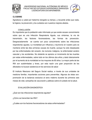 UNIVERSIDAD NACIONAL AUTÓNOMA DE MÉXICO
               FACULTAD DE ESTUDIOS SUPERIORES ZARAGOZA
                       LICENCIATURA EN ENFERMERÍA


C) CIERRE
Agradezco a usted por haberme otorgado su tiempo, y recuerde antes que nada,
la higiene, la prevención y los cuidados son nuestros mejores aliados.


      CONCLUSIÓN
Es importante que la población este informada ya que existe escaso conocimiento
sobre que es una Infección Respiratoria Aguda, sus síntomas, la vía de
transmisión,    los   factores   favorecedores,   las   formas    de     prevención.
Desgraciadamente      se cuenta con poco conocimiento sobre las infecciones
respiratorias agudas, La mortalidad por influenza y neumonía en nuestro país se
mantiene entre las diez primeras causas de muerte, aunque ha sido desplazada
por las enfermedades del corazón, los tumores malignos, la enfermedad cerebro
vascular y los accidentes. No obstante se aprecia un incremento de las muertes
por estas enfermedades, sobre todo en los últimos dos años y dado básicamente
por el aumento de la mortalidad en los mayores de 60 años. La mayor parte de las
IRA son autolimitadas y leves, por esta razón una gran proporción de los
afectados no buscan asistencia en los servicios de salud

El Instituto Mexicano del Seguro Social realiza, a través de sus unidades de
medicina familiar, importantes acciones para prevenirlas. Algunas de éstas son:
promoción de la lactancia exclusiva al seno materno durante los primeros seis
meses de vida; campañas de vacunación y pláticas sobre el cuidado de la salud.


      EVALUACIÓN DIAGNOSTICA

¿Qué son las infecciones respiratorias agudas?

¿Cómo se transmiten las IRA?

¿Cuáles son los factores favorecedores de estas enfermedades?
 