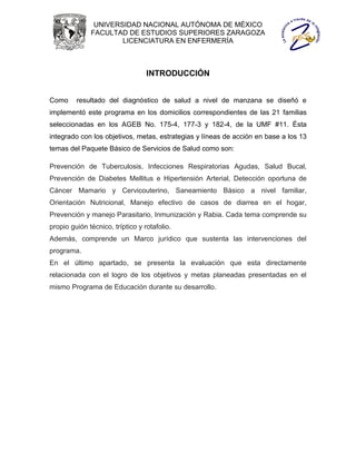 UNIVERSIDAD NACIONAL AUTÓNOMA DE MÉXICO
              FACULTAD DE ESTUDIOS SUPERIORES ZARAGOZA
                      LICENCIATURA EN ENFERMERÍA



                                  INTRODUCCIÓN


Como     resultado del diagnóstico de salud a nivel de manzana se diseñó e
implementó este programa en los domicilios correspondientes de las 21 familias
seleccionadas en los AGEB No. 175-4, 177-3 y 182-4, de la UMF #11. Ésta
integrado con los objetivos, metas, estrategias y líneas de acción en base a los 13
temas del Paquete Básico de Servicios de Salud como son:

Prevención de Tuberculosis, Infecciones Respiratorias Agudas, Salud Bucal,
Prevención de Diabetes Mellitus e Hipertensión Arterial, Detección oportuna de
Cáncer Mamario y Cervicouterino, Saneamiento Básico a nivel familiar,
Orientación Nutricional, Manejo efectivo de casos de diarrea en el hogar,
Prevención y manejo Parasitario, Inmunización y Rabia. Cada tema comprende su
propio guión técnico, tríptico y rotafolio.
Además, comprende un Marco jurídico que sustenta las intervenciones del
programa.
En el último apartado, se presenta la evaluación que esta directamente
relacionada con el logro de los objetivos y metas planeadas presentadas en el
mismo Programa de Educación durante su desarrollo.
 