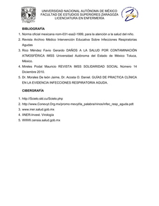 UNIVERSIDAD NACIONAL AUTÓNOMA DE MÉXICO
                FACULTAD DE ESTUDIOS SUPERIORES ZARAGOZA
                        LICENCIATURA EN ENFERMERÍA


  BIBLIOGRAFÍA
1. Norma oficial mexicana nom-031-ssa2-1999, para la atención a la salud del niño.
2. Revista Archivo Médico Intervención Educativa Sobre Infecciones Respiratorias
  Agudas
3. Rico Méndez Favio Gerardo DAÑOS A LA SALUD POR CONTAMINACIÓN
  ATMOSFÉRICA IMSS Universidad Autónoma del Estado de México Toluca,
  México.
4. Mireles Podat Mauricio REVISTA IMSS SOLIDARIDAD SOCIAL Número 14
  Diciembre 2010.
5. Dr. Morales De león Jaime, Dr. Acosta O. Daniel. GUÍAS DE PRACTICA CLÍNICA
  EN LA EVIDENCIA INFECCIONES RESPIRATORIA AGUDA.

  CIBERGRAFÍA

1. http://Scielo.sld.cu/Scielo.php
2. http://www.Conevyt.Org.mx/promo mevyt/la_palabra/ninos/infec_resp_aguda.pdt
3. www.iner.salud.gob.mx
4. IINER-Invest. Virología
5. WWW.censia.salud.gob.mx
 