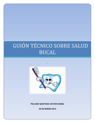 UNIVERSIDAD NACIONAL AUTÓNOMA DE MÉXICO
   FACULTAD DE ESTUDIOS SUPERIORES ZARAGOZA
           LICENCIATURA EN ENFERMERÍA




GUIÓN TÉCNICO SOBRE SALUD
         BUCAL
                      .




        PELAGIO QUINTANA VICTOR DANIEL

               26 DE MARZO 2012
 