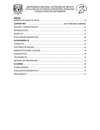 UNIVERSIDAD NACIONAL AUTÓNOMA DE MÉXICO
                       FACULTAD DE ESTUDIOS SUPERIORES ZARAGOZA
                               LICENCIATURA EN ENFERMERÍA


ÍNDICE
MOMENTOS DIDACTICTICOS ................................................................................................... 43
A)APERTURA ................................................................................... ¡Error! Marcador no definido.
SALUDO Y PRESENTACION ...................................................................................................... 43
INTRODUCCION ............................................................................................................................ 43
OBJETIVO ....................................................................................................................................... 43
EVALUCAION DIAGNOSTICA .................................................................................................... 44
B) DESARROLLO ......................................................................................................................... 45
CONCEPTO .................................................................................................................................... 45
FACTORES DE RIESGO .............................................................................................................. 45
MAMIFESTACIONES CLINICAS ................................................................................................. 46
DIAGNOSTICO ............................................................................................................................... 49
TRATAMIENTO .............................................................................................................................. 50
MEDIDAS DE PREVENCION ...................................................................................................... 54
C) CIERRE ...................................................................................................................................... 56
CONCLUSIONES ........................................................................................................................... 56
EVALUACION DIAGNOSTICA .................................................................................................... 56
BIBLIOGRAFÍA ............................................................................................................................... 57
 