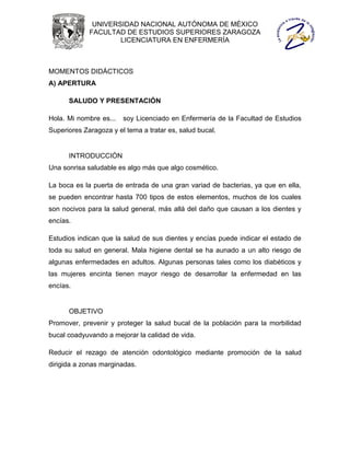 UNIVERSIDAD NACIONAL AUTÓNOMA DE MÉXICO
             FACULTAD DE ESTUDIOS SUPERIORES ZARAGOZA
                     LICENCIATURA EN ENFERMERÍA



MOMENTOS DIDÁCTICOS
A) APERTURA

      SALUDO Y PRESENTACIÓN

Hola. Mi nombre es...   soy Licenciado en Enfermería de la Facultad de Estudios
Superiores Zaragoza y el tema a tratar es, salud bucal.


      INTRODUCCIÓN
Una sonrisa saludable es algo más que algo cosmético.

La boca es la puerta de entrada de una gran variad de bacterias, ya que en ella,
se pueden encontrar hasta 700 tipos de estos elementos, muchos de los cuales
son nocivos para la salud general, más allá del daño que causan a los dientes y
encías.

Estudios indican que la salud de sus dientes y encías puede indicar el estado de
toda su salud en general. Mala higiene dental se ha aunado a un alto riesgo de
algunas enfermedades en adultos. Algunas personas tales como los diabéticos y
las mujeres encinta tienen mayor riesgo de desarrollar la enfermedad en las
encías.


      OBJETIVO
Promover, prevenir y proteger la salud bucal de la población para la morbilidad
bucal coadyuvando a mejorar la calidad de vida.

Reducir el rezago de atención odontológico mediante promoción de la salud
dirigida a zonas marginadas.
 