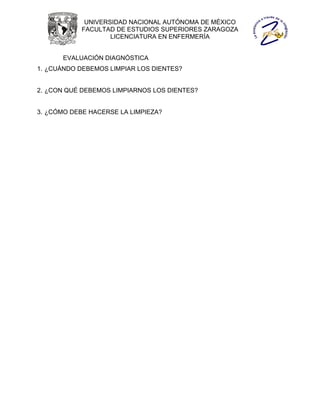 UNIVERSIDAD NACIONAL AUTÓNOMA DE MÉXICO
            FACULTAD DE ESTUDIOS SUPERIORES ZARAGOZA
                    LICENCIATURA EN ENFERMERÍA


       EVALUACIÓN DIAGNÓSTICA
1. ¿CUÁNDO DEBEMOS LIMPIAR LOS DIENTES?


2. ¿CON QUÉ DEBEMOS LIMPIARNOS LOS DIENTES?


3. ¿CÓMO DEBE HACERSE LA LIMPIEZA?
 