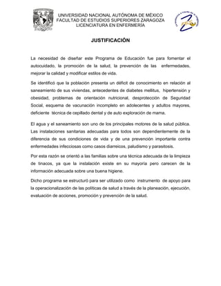 UNIVERSIDAD NACIONAL AUTÓNOMA DE MÉXICO
              FACULTAD DE ESTUDIOS SUPERIORES ZARAGOZA
                      LICENCIATURA EN ENFERMERÍA


                                JUSTIFICACIÓN


La necesidad de diseñar este Programa de Educación fue para fomentar el
autocuidado, la promoción de la salud, la prevención de las          enfermedades,
mejorar la calidad y modificar estilos de vida.

Se identificó que la población presenta un déficit de conocimiento en relación al
saneamiento de sus viviendas, antecedentes de diabetes mellitus, hipertensión y
obesidad, problemas de orientación nutricional, desprotección de Seguridad
Social, esquema de vacunación incompleto en adolecentes y adultos mayores,
deficiente técnica de cepillado dental y de auto exploración de mama.

El agua y el saneamiento son uno de los principales motores de la salud pública.
Las instalaciones sanitarias adecuadas para todos son dependientemente de la
diferencia de sus condiciones de vida y de una prevención importante contra
enfermedades infecciosas como casos diarreicos, paludismo y parasitosis.

Por esta razón se orientó a las familias sobre una técnica adecuada de la limpieza
de tinacos, ya que la instalación existe en su mayoría pero carecen de la
información adecuada sobre una buena higiene.

Dicho programa se estructuró para ser utilizado como instrumento de apoyo para
la operacionalización de las políticas de salud a través de la planeación, ejecución,
evaluación de acciones, promoción y prevención de la salud.
 