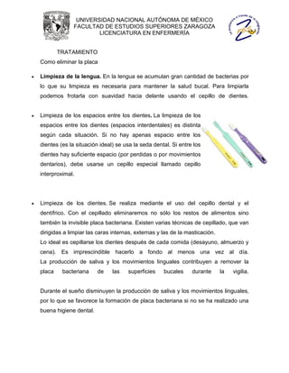 UNIVERSIDAD NACIONAL AUTÓNOMA DE MÉXICO
                  FACULTAD DE ESTUDIOS SUPERIORES ZARAGOZA
                          LICENCIATURA EN ENFERMERÍA


            TRATAMIENTO
    Como eliminar la placa

   Limpieza de la lengua. En la lengua se acumulan gran cantidad de bacterias por
    lo que su limpieza es necesaria para mantener la salud bucal. Para limpiarla
    podemos frotarla con suavidad hacia delante usando el cepillo de dientes.


   Limpieza de los espacios entre los dientes. La limpieza de los
    espacios entre los dientes (espacios interdentales) es distinta
    según cada situación. Si no hay apenas espacio entre los
    dientes (es la situación ideal) se usa la seda dental. Si entre los
    dientes hay suficiente espacio (por perdidas o por movimientos
    dentarios), debe usarse un cepillo especial llamado cepillo
    interproximal.




   Limpieza de los dientes. Se realiza mediante el uso del cepillo dental y el
    dentífrico. Con el cepillado eliminaremos no sólo los restos de alimentos sino
    también la invisible placa bacteriana. Existen varias técnicas de cepillado, que van
    dirigidas a limpiar las caras internas, externas y las de la masticación.
    Lo ideal es cepillarse los dientes después de cada comida (desayuno, almuerzo y
    cena). Es imprescindible hacerlo a fondo al menos una vez al día.
    La producción de saliva y los movimientos linguales contribuyen a remover la
    placa    bacteriana     de    las   superficies    bucales     durante      la   vigilia.


    Durante el sueño disminuyen la producción de saliva y los movimientos linguales,
    por lo que se favorece la formación de placa bacteriana si no se ha realizado una
    buena higiene dental.
 