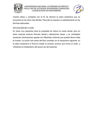 UNIVERSIDAD NACIONAL AUTÓNOMA DE MÉXICO
             FACULTAD DE ESTUDIOS SUPERIORES ZARAGOZA
                     LICENCIATURA EN ENFERMERÍA


manera eficaz y constante con el fin de eliminar la placa bacteriana que se
encuentra en los sitios más difíciles. Para ello se requiere un adiestramiento en las
técnicas adecuadas.

APLICACIÓN DE FLÚOR.
En dosis muy pequeñas tiene la propiedad de reducir la caries dental, pero en
dosis mayores produce fluorosis dental y alteraciones óseas, y en cantidades
excesivas intoxicaciones agudas con diferentes síntomas que pueden llevar hasta
la muerte. La acción anti caries del flúor consisten en el mecanismo siguiente: en
la placa bacteriana el fluoruro impide el proceso químico que forma el acido, y
inhibiendo el metabolismo del azúcar por las bacterias.
 