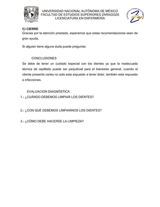 UNIVERSIDAD NACIONAL AUTÓNOMA DE MÉXICO
               FACULTAD DE ESTUDIOS SUPERIORES ZARAGOZA
                       LICENCIATURA EN ENFERMERÍA


 C) CIERRE
 Gracias por la atención prestada, esperamos que estas recomendaciones sean de
 gran ayuda.

 Si alguien tiene alguna duda puede preguntar.


       CONCLUSIONES
 Se debe de tener un cuidado especial con los dientes ya que la inadecuada
 técnica de cepillado puede ser perjudicial para el bienestar general, cuando el
 cliente presenta caries no solo esta expuesto a tener dolor, también esta expuesto
 a infecciones.


    EVALUACION DIAGNÓSTICA
1.- ¿CUÁNDO DEBEMOS LIMPIAR LOS DIENTES?



2.- ¿CON QUÉ DEBEMOS LIMPIARNOS LOS DIENTES?


3.- ¿CÓMO DEBE HACERSE LA LIMPIEZA?
 