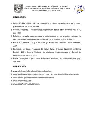 UNIVERSIDAD NACIONAL AUTÓNOMA DE MÉXICO
                 FACULTAD DE ESTUDIOS SUPERIORES ZARAGOZA
                         LICENCIATURA EN ENFERMERÍA


  BIBLIOGRAFÍA


1. NOM-013-SSA2-1994, Para la prevención y control de enfermedades bucales,
  publicada el 6 de enero de 1995.
2. Guerini, Vincenzo. Thehistoricaldevelopment of dental art.D. Cosmos, 48: 1-10,
  jan. 1901.
3. Estrategia para el mejoramiento de la salud general en las Américas, a través de
  avances críticos en la salud oral. El camino hacia delante: 2005-2015 OPS
4. Harris N.O, García Godoy F. Odontología Preventiva Primaria: Manu Moderno.
  2001
5. Secretaría de Salud. Programa de Salud Bucal. Encuesta Nacional de Caries
  Dental       2001. Centro Nacional de Vigilancia Epidemiológica y Control de
  Enfermedades. México. 2006.
6. María Concepción López Luna, Enfermería sanitaria, Ed. Interamericana, pág.
  168-178

  CIBERGRAFÍA

1. www.salud.com/salud-dental/higiene-dental.asp
2. www.elsiglodetorreon.com.mx/noticia/consecuencias-de-mala-higiene-bucal.html
3. www.nlm.nih.gov/medlineplus/spanish/ency/article
4. www.who.int/about/es/
5. www.aula21.net/Nutriweb/caries.
 