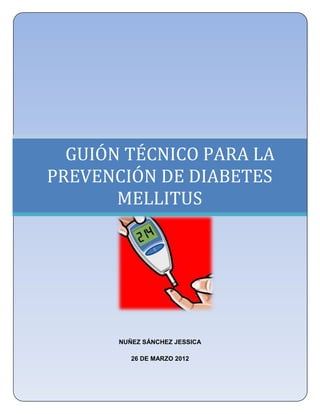 UNIVERSIDAD NACIONAL AUTÓNOMA DE MÉXICO
   FACULTAD DE ESTUDIOS SUPERIORES ZARAGOZA
           LICENCIATURA EN ENFERMERÍA




  GUIÓN TÉCNICO PARA LA
PREVENCIÓN DE DIABETES
       MELLITUS
                      .




            NUÑEZ SÁNCHEZ JESSICA

               26 DE MARZO 2012
 