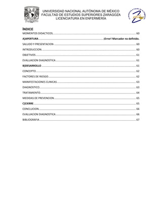 UNIVERSIDAD NACIONAL AUTÓNOMA DE MÉXICO
                        FACULTAD DE ESTUDIOS SUPERIORES ZARAGOZA
                                LICENCIATURA EN ENFERMERÍA


ÍNDICE
MOMENTOS DIDACTICOS.................................................................................................................. 60
A)APERTURA ........................................................................................ ¡Error! Marcador no definido.
SALUDO Y PRESENTACION ................................................................................................................ 60
INTRODUCCION. ................................................................................................................................ 60
OBJETIVOS ......................................................................................................................................... 61
EVALUACION DIAGNOSTICA .............................................................................................................. 61
B)DESARROLLO ................................................................................................................................. 61
CONCEPTO......................................................................................................................................... 62
FACTORES DE RIESGO........................................................................................................................ 62
MANIFESTACIONES CLINICAS ............................................................................................................ 63
DIAGNOSTICO.................................................................................................................................... 63
TRATAMIENTO................................................................................................................................... 64
MEDIDAS DE PREVENCION ................................................................................................................ 65
C)CIERRE ............................................................................................................................................ 65
CONCLUCION..................................................................................................................................... 66
EVALUACION DIAGNOSTICA .............................................................................................................. 66
BIBLIOGRAFIA .................................................................................................................................... 67
 