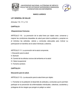 UNIVERSIDAD NACIONAL AUTÓNOMA DE MÉXICO
                FACULTAD DE ESTUDIOS SUPERIORES ZARAGOZA
                        LICENCIATURA EN ENFERMERÍA


                                  MARCO JURÍDICO

LEY GENERAL DE SALUD

Artículos 110, 111 y 112

CAPÍTULO I

-Disposiciones Comunes

ARTÍCULO 110. La promoción de la salud tiene por objeto crear, conservar y
mejorar las condiciones deseables de salud para toda la población y propiciar en
el individuo las actitudes, valores y conductas adecuadas para motivar su
participación en beneficio de la salud individual y colectiva.



ARTÍCULO 111. La promoción de la salud comprende:
I. Educación para la salud
II. Nutrición
III. Control de los efectos nocivos del ambiente en la salud
IV. Salud ocupacional
V. Fomento sanitario

CAPÍTULO II

Educación para la salud.

ARTÍCULO 112.- La educación para la salud tiene por objeto:

I.- Fomentar en la población el desarrollo de actitudes y conductas que le permitan
participar en la prevención de enfermedades individuales, colectivas, accidentes y
protegerse de los riesgos que pongan en peligro su salud.
 