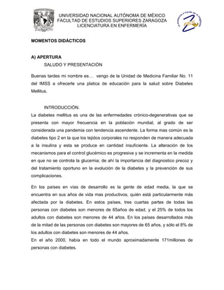 UNIVERSIDAD NACIONAL AUTÓNOMA DE MÉXICO
             FACULTAD DE ESTUDIOS SUPERIORES ZARAGOZA
                     LICENCIATURA EN ENFERMERÍA


MOMENTOS DIDÁCTICOS


A) APERTURA
       SALUDO Y PRESENTACIÓN

Buenas tardes mi nombre es… vengo de la Unidad de Medicina Familiar No. 11
del IMSS a ofrecerle una platica de educación para la salud sobre Diabetes
Mellitus.


       INTRODUCCIÓN.
La diabetes mellitus es una de las enfermedades crónico-degenerativas que se
presenta con mayor frecuencia en la población mundial, al grado de ser
considerada una pandemia con tendencia ascendente. La forma mas común es la
diabetes tipo 2 en la que los tejidos corporales no responden de manera adecuada
a la insulina y esta se produce en cantidad insuficiente. La alteración de los
mecanismos para el control glucémico es progresiva y se incrementa en la medida
en que no se controla la glucemia; de ahí la importancia del diagnostico precoz y
del tratamiento oportuno en la evolución de la diabetes y la prevención de sus
complicaciones.

En los países en vías de desarrollo es la gente de edad media, la que se
encuentra en sus años de vida mas productivos, quién está particularmente más
afectada por la diabetes. En estos países, tres cuartas partes de todas las
personas con diabetes son menores de 65años de edad, y el 25% de todos los
adultos con diabetes son menores de 44 años. En los países desarrollados más
de la mitad de las personas con diabetes son mayores de 65 años, y sólo el 8% de
los adultos con diabetes son menores de 44 años.
En el año 2000, había en todo el mundo aproximadamente 171millones de
personas con diabetes.
 