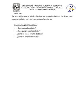 UNIVERSIDAD NACIONAL AUTÓNOMA DE MÉXICO
             FACULTAD DE ESTUDIOS SUPERIORES ZARAGOZA
                     LICENCIATURA EN ENFERMERÍA

   OBJETIVO
Dar educación para la salud a familias que presentes factores de riesgo para
presentar diabetes entre los integrantes de las mismas.


   EVALUACIÓN DIAGNÓSTICA
   -   ¿Sabe qué es la diabetes?
   -   ¿Sabe qué provoca la diabetes?
   -   ¿Cómo se puede evitar la diabetes?
   -   ¿Cómo se detecta la diabetes?
 