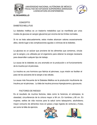 UNIVERSIDAD NACIONAL AUTÓNOMA DE MÉXICO
              FACULTAD DE ESTUDIOS SUPERIORES ZARAGOZA
                      LICENCIATURA EN ENFERMERÍA

B) DESARROLLO


       CONCEPTO
DIABETES MELLITUS

La diabetes mellitus es un trastorno metabólico que se manifiesta por unos
niveles de glucosa en sangre (glucemia) por encima de los límites normales.

Si no se trata adecuadamente, estos niveles alcanzan valores excesivamente
altos, dando lugar a las complicaciones agudas o crónicas de la diabetes.



La glucosa es un azúcar que proviene de los alimentos que comemos, circula
por la sangre y es utilizada por el organismo para obtener la energía necesaria
para desarrollar cualquier tipo de trabajo.

La causa de la diabetes es una anomalía en la producción o el funcionamiento
de la insulina por el páncreas.

La insulina es una hormona que fabrica el páncreas, cuya misión es facilitar el
paso de los azúcares de la sangre a las células.

La causa más frecuente de la Diabetes Mellitus es la producción insuficiente de
Insulina por el páncreas. La falta de insulina provoca hiperglucemia y glucosuria.


       FACTORES DE RIESGO
Es el resultado de muchos factores, tales como la herencia, el sobrepeso, la
obesidad, circunferencia de la cintura mayor a 94 cm. En hombres y 80 cm. En
mujeres, estilos de vida nocivos para la salud como tabaquismo, alcoholismo,
mayor consumo de alimentos ricos en grasa y baja ingesta de verduras y frutas,
así como la falta de ejercicio.
 