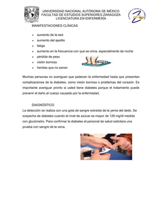 UNIVERSIDAD NACIONAL AUTÓNOMA DE MÉXICO
             FACULTAD DE ESTUDIOS SUPERIORES ZARAGOZA
                     LICENCIATURA EN ENFERMERÍA

      MANIFESTACIONES CLÍNICAS

         aumento de la sed
         aumento del apetito
         fatiga
         aumento en la frecuencia con que se orina, especialmente de noche
         pérdida de peso
         visión borrosa
         heridas que no sanan

Muchas personas no averiguan que padecen la enfermedad hasta que presentan
complicaciones de la diabetes, como visión borrosa o problemas del corazón. Es
importante averiguar pronto si usted tiene diabetes porque el tratamiento puede
prevenir el daño al cuerpo causado por la enfermedad.


      DIAGNÓSTICO
La detección se realiza con una gota de sangre extraída de la yema del dedo. Se
sospecha de diabetes cuando el nivel de azúcar es mayor de 126 mg/dl medida
con glucómetro. Para confirmar la diabetes el personal de salud solicitara una
prueba con sangre de la vena.
 