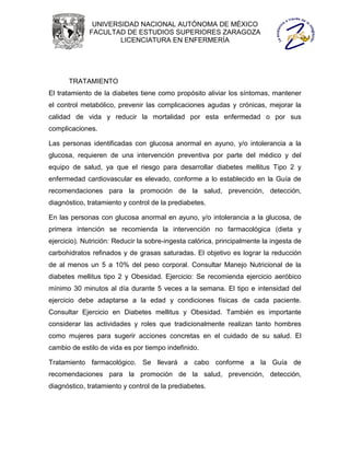 UNIVERSIDAD NACIONAL AUTÓNOMA DE MÉXICO
             FACULTAD DE ESTUDIOS SUPERIORES ZARAGOZA
                     LICENCIATURA EN ENFERMERÍA




      TRATAMIENTO
El tratamiento de la diabetes tiene como propósito aliviar los síntomas, mantener
el control metabólico, prevenir las complicaciones agudas y crónicas, mejorar la
calidad de vida y reducir la mortalidad por esta enfermedad o por sus
complicaciones.

Las personas identificadas con glucosa anormal en ayuno, y/o intolerancia a la
glucosa, requieren de una intervención preventiva por parte del médico y del
equipo de salud, ya que el riesgo para desarrollar diabetes mellitus Tipo 2 y
enfermedad cardiovascular es elevado, conforme a lo establecido en la Guía de
recomendaciones para la promoción de la salud, prevención, detección,
diagnóstico, tratamiento y control de la prediabetes.

En las personas con glucosa anormal en ayuno, y/o intolerancia a la glucosa, de
primera intención se recomienda la intervención no farmacológica (dieta y
ejercicio). Nutrición: Reducir la sobre-ingesta calórica, principalmente la ingesta de
carbohidratos refinados y de grasas saturadas. El objetivo es lograr la reducción
de al menos un 5 a 10% del peso corporal. Consultar Manejo Nutricional de la
diabetes mellitus tipo 2 y Obesidad. Ejercicio: Se recomienda ejercicio aeróbico
mínimo 30 minutos al día durante 5 veces a la semana. El tipo e intensidad del
ejercicio debe adaptarse a la edad y condiciones físicas de cada paciente.
Consultar Ejercicio en Diabetes mellitus y Obesidad. También es importante
considerar las actividades y roles que tradicionalmente realizan tanto hombres
como mujeres para sugerir acciones concretas en el cuidado de su salud. El
cambio de estilo de vida es por tiempo indefinido.

Tratamiento farmacológico. Se llevará a cabo conforme a la Guía de
recomendaciones para la promoción de la salud, prevención, detección,
diagnóstico, tratamiento y control de la prediabetes.
 