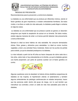 UNIVERSIDAD NACIONAL AUTÓNOMA DE MÉXICO
             FACULTAD DE ESTUDIOS SUPERIORES ZARAGOZA
                     LICENCIATURA EN ENFERMERÍA

      MEDIDAS DE PREVENCIÓN
Recomendaciones para la prevención y control de la diabetes

La diabetes es una enfermedad que se produce por diferentes motivos, siendo el
factor genético de gran importancia, si existen antecedentes familiares. De todos
modos, si se lleva un estilo de vida adecuado, la diabetes puede llegar a evitarse
en algunos casos.

La diabetes es una enfermedad que se produce cuando se genera un desorden
sanguíneo que impide la aceptación de azúcar en su torrente. De todos modos,
existen algunas maneras de evitar o al menos permitir detectar más precozmente
a dicha enfermedad.

Siempre lo ideal es tener hábitos de vida saludable. No consumir demasiados
dulces, fritos, grasas y alimentos poco saludables. Lo ideal es comer muchos
vegetales y tener una actividad física moderada. Estos son los puntos de partida
para evitarla, ya que la obesidad predispone a la diabetes.

Lo más indicado a partir de los 40 años es hacer chequeos de rutina cada dos o
tres años, sobre todo si hay antecedentes en la familia, ya que la diabetes genera
una fuerte propensión, por parte de quienes cuentan con el factor genético en
contra.




Algunas cuestiones como la obesidad, la historia clínica obstétrica sospechosa de
diabetes en las mujeres, la hipertensión arterial, el sedentarismo y también
algunos antecedentes de patología cardiovascular en edades tempranas, hacen
que las personas estén dentro del grupo de riesgo, con lo cual tendrán que
intensificar sus controles y tener un estilo de vida más saludable para evitar la
diabetes.
 