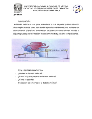 UNIVERSIDAD NACIONAL AUTÓNOMA DE MÉXICO
             FACULTAD DE ESTUDIOS SUPERIORES ZARAGOZA
                     LICENCIATURA EN ENFERMERÍA

C) CIERRE


       CONCLUCIÓN.
La diabetes mellitus es una grave enfermedad la cual se puede prevenir tomando
unos simples hábitos como son realizar ejercicios diariamente para mantener un
peso saludable y tener una alimentación saludable así como también hacerse la
pequeña prueba para la detección de esta enfermedad y prevenir complicaciones.




       EVALUACION DIAGNOSTICA
   -   ¿Qué es la diabetes mellitus?
   -   ¿Cómo se puede prevenir la diabetes mellitus?
   -   ¿Cómo se detecta?
   -   Cuales son los síntomas de la diabetes mellitus?
 