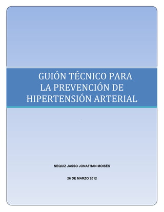 UNIVERSIDAD NACIONAL AUTÓNOMA DE MÉXICO
  FACULTAD DE ESTUDIOS SUPERIORES ZARAGOZA
          LICENCIATURA EN ENFERMERÍA




  GUIÓN TÉCNICO PARA
   LA PREVENCIÓN DE
HIPERTENSIÓN ARTERIAL
                     .




        NEQUIZ JASSO JONATHAN MOISÉS


              26 DE MARZO 2012
 