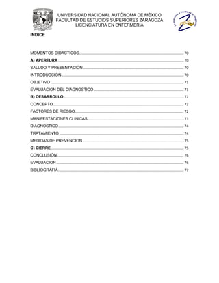 UNIVERSIDAD NACIONAL AUTÓNOMA DE MÉXICO
                       FACULTAD DE ESTUDIOS SUPERIORES ZARAGOZA
                               LICENCIATURA EN ENFERMERÍA

INDICE



MOMENTOS DIDÁCTICOS.......................................................................................................... 70
A) APERTURA ............................................................................................................................... 70
SALUDO Y PRESENTACIÓN ...................................................................................................... 70
INTRODUCCION ............................................................................................................................ 70
OBJETIVO ....................................................................................................................................... 71
EVALUACION DEL DIAGNOSTICO ........................................................................................... 71
B) DESARROLLO ......................................................................................................................... 72
CONCEPTO .................................................................................................................................... 72
FACTORES DE RIESGO .............................................................................................................. 72
MANIFESTACIONES CLINICAS ................................................................................................. 73
DIAGNOSTICO ............................................................................................................................... 74
TRATAMIENTO .............................................................................................................................. 74
MEDIDAS DE PREVENCION ...................................................................................................... 75
C) CIERRE ...................................................................................................................................... 75
CONCLUSIÓN ................................................................................................................................ 76
EVALUACION ................................................................................................................................. 76
BIBLIOGRAFIA ............................................................................................................................... 77
 