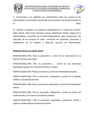 UNIVERSIDAD NACIONAL AUTÓNOMA DE MÉXICO
                 FACULTAD DE ESTUDIOS SUPERIORES ZARAGOZA
                         LICENCIATURA EN ENFERMERÍA


II.- Proporcionar a la población los conocimientos sobre las causas de las
enfermedades y de los daños provocados por los efectos nocivos del ambiente en
la                                                                             salud.


III.- Orientar y capacitar a la población preferentemente en materia de nutrición,
salud mental, salud bucal, educación sexual, planificación familiar, riesgos de la
automedicación, prevención de la farmacodependencia, salud ocupacional, uso
adecuado de los servicios de salud, prevención de accidentes, prevención y
rehabilitación    de   la   invalidez   y   detección   oportuna   de   enfermedades.



NORMAS OFICIALES MEXICANAS

NOM-006-SSA2-1993, Para la prevención y control de la tuberculosis en la
atención primaria de la salud.

NOM-024-SSA2-1994, Para la prevención y                  control de las infecciones
respiratorias agudas en la atención primaria a la salud.

NOM-013-SSA2-1994, Para la prevención y control de enfermedades bucales.

NOM-015-SSA2-1994, Para la prevención, tratamiento y control de la diabetes
mellitus en la atención primaria.

NOM-030-SSA2-1999, Para la prevención, tratamiento y control de la hipertensión
arterial.

NOM-014-SSA2-1994, Para la prevención, tratamiento y control de cáncer del
cuello del útero y de mama en la atención primaria.

NOM-041-SSA2-2002, Para la prevención, diagnóstico, tratamiento, control y
vigilancia epidemiológica del cáncer de mama.
 