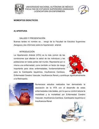 UNIVERSIDAD NACIONAL AUTÓNOMA DE MÉXICO
             FACULTAD DE ESTUDIOS SUPERIORES ZARAGOZA
                     LICENCIATURA EN ENFERMERÍA



MOMENTOS DIDÁCTICOS




A) APERTURA


      SALUDO Y PRESENTACIÓN
Buenas tardes mi nombre es… vengo de la Facultad de Estudios Superiores
Zaragoza y les informare sobre la hipertensión arterial.


      INTRODUCCIÓN
La Hipertensión Arterial (HTA) es la más común de las
condiciones que afectan la salud de los individuos y las
poblaciones en todas partes del mundo. Representa por sí
misma una enfermedad, como también un factor de riesgo
importante para otras enfermedades, fundamentalmente
para la Cardiopatía Isquémica, Insuficiencia Cardíaca,
Enfermedad Cerebro Vascular, Insuficiencia Renal y contribuye significativamente
a la Retinopatía.

                         Numerosos estudios realizados han demostrado la
                         asociación de la HTA con el desarrollo de estas
                         enfermedades más letales, por lo que su control reduce la
                         morbilidad y la mortalidad por Enfermedad Cerebro
                         Vascular, Insuficiencia Cardíaca, Cardiopatía Isquémica e
                         Insuficiencia Renal.




                                                                               70
 