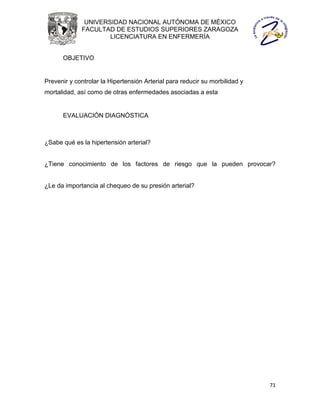 UNIVERSIDAD NACIONAL AUTÓNOMA DE MÉXICO
             FACULTAD DE ESTUDIOS SUPERIORES ZARAGOZA
                     LICENCIATURA EN ENFERMERÍA


      OBJETIVO


Prevenir y controlar la Hipertensión Arterial para reducir su morbilidad y
mortalidad, así como de otras enfermedades asociadas a esta


      EVALUACIÓN DIAGNÓSTICA



¿Sabe qué es la hipertensión arterial?


¿Tiene conocimiento de los factores de riesgo que la pueden provocar?


¿Le da importancia al chequeo de su presión arterial?




                                                                             71
 