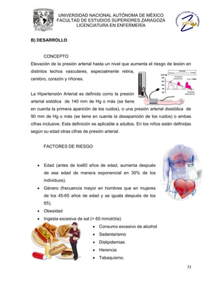 UNIVERSIDAD NACIONAL AUTÓNOMA DE MÉXICO
              FACULTAD DE ESTUDIOS SUPERIORES ZARAGOZA
                      LICENCIATURA EN ENFERMERÍA


B) DESARROLLO


       CONCEPTO
Elevación de la presión arterial hasta un nivel que aumenta el riesgo de lesión en
distintos lechos vasculares, especialmente retina,
cerebro, corazón y riñones.


La Hipertensión Arterial es definida como la presión
arterial sistólica de 140 mm de Hg o más (se tiene
en cuenta la primera aparición de los ruidos), o una presión arterial diastólica de
90 mm de Hg o más (se tiene en cuenta la desaparición de los ruidos) o ambas
cifras inclusive. Esta definición es aplicable a adultos. En los niños están definidas
según su edad otras cifras de presión arterial.


       FACTORES DE RIESGO



      Edad (antes de los60 años de edad, aumenta después
       de esa edad de manera exponencial en 30% de los
       individuos),
      Género (frecuencia mayor en hombres que en mujeres
       de los 45-65 años de edad y se iguala después de los
       65),
      Obesidad
      Ingesta excesiva de sal (> 60 mmol/día)
                                  Consumo excesivo de alcohol
                                  Sedentarismo
                                  Dislipidemias
                                  Herencia
                                  Tabaquismo.

                                                                                   72
 