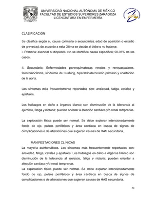 UNIVERSIDAD NACIONAL AUTÓNOMA DE MÉXICO
               FACULTAD DE ESTUDIOS SUPERIORES ZARAGOZA
                       LICENCIATURA EN ENFERMERÍA




CLASIFICACIÓN

Se clasifica según su causa (primaria o secundaria), edad de aparición o estadio
de gravedad; de acuerdo a esta última se decide si debe o no tratarse.
I. Primaria: esencial o idiopática. No se identifica causa específica; 90-95% de los
casos.


II. Secundaria: Enfermedades parenquimatosas renales y renovasculares,
feocromocitoma, síndrome de Cushing, hiperaldosteronismo primario y coartación
de la aorta.


Los síntomas más frecuentemente reportados son: ansiedad, fatiga, cefalea y
epistaxis.


Los hallazgos en daño a órganos blanco son disminución de la tolerancia al
ejercicio, fatiga y nicturia; pueden orientar a afección cardiaca y/o renal tempranas.


La exploración física puede ser normal. Se debe explorar intencionadamente
fondo de ojo, pulsos periféricos y área cardiaca en busca de signos de
complicaciones o de alteraciones que sugieran causas de HAS secundaria.


         MANIFESTACIONES CLÍNICAS
La mayoría asintomáticos. Los síntomas más frecuentemente reportados son:
ansiedad, fatiga, cefalea y epistaxis. Los hallazgos en daño a órganos blanco son
disminución de la tolerancia al ejercicio, fatiga y nicturia; pueden orientar a
afección cardiaca y/o renal tempranas.
La exploración física puede ser normal. Se debe explorar intencionadamente
fondo de ojo, pulsos periféricos y área cardiaca en busca de signos de
complicaciones o de alteraciones que sugieran causas de HAS secundaria.

                                                                                   73
 