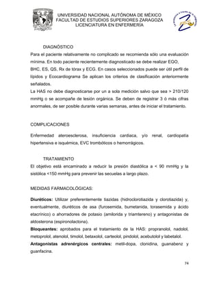 UNIVERSIDAD NACIONAL AUTÓNOMA DE MÉXICO
              FACULTAD DE ESTUDIOS SUPERIORES ZARAGOZA
                      LICENCIATURA EN ENFERMERÍA




       DIAGNÓSTICO
Para el paciente relativamente no complicado se recomienda sólo una evaluación
mínima. En todo paciente recientemente diagnosticado se debe realizar EGO,
BHC, ES, QS, Rx de tórax y ECG. En casos seleccionados puede ser útil perfil de
lípidos y Ecocardiograma Se aplican los criterios de clasificación anteriormente
señalados.
La HAS no debe diagnosticarse por un a sola medición salvo que sea > 210/120
mmHg o se acompañe de lesión orgánica. Se deben de registrar 3 ó más cifras
anormales, de ser posible durante varias semanas, antes de iniciar el tratamiento.



COMPLICACIONES

Enfermedad     ateroesclerosa,     insuficiencia   cardiaca,   y/o   renal,   cardiopatía
hipertensiva e isquémica, EVC trombóticos o hemorrágicos.


       TRATAMIENTO
El objetivo está encaminado a reducir la presión diastólica a < 90 mmHg y la
sistólica <150 mmHg para prevenir las secuelas a largo plazo.


MEDIDAS FARMACOLÓGICAS:

Diuréticos: Utilizar preferentemente tiazidas (hidroclorotiazida y clorotiazida) y,
eventualmente, diuréticos de asa (furosemida, bumetanida, torasemida y ácido
etacrínico) o ahorradores de potasio (amilorida y triamtereno) y antagonistas de
aldosterona (espironolactona).
Bloqueantes: aprobados para el tratamiento de la HAS: propranolol, nadolol,
metoprolol, atenolol, timolol, betaxolol, carteolol, pindolol, acebutolol y labetalol.
Antagonistas adrenérgicos centrales: metil-dopa, clonidina, guanabenz y
guanfacina.

                                                                                         74
 