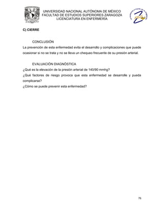 UNIVERSIDAD NACIONAL AUTÓNOMA DE MÉXICO
               FACULTAD DE ESTUDIOS SUPERIORES ZARAGOZA
                       LICENCIATURA EN ENFERMERÍA


C) CIERRE


      CONCLUSIÓN
La prevención de esta enfermedad evita el desarrollo y complicaciones que puede
ocasionar si no se trata y no se lleva un chequeo frecuente de su presión arterial.


      EVALUACIÓN DIAGNÓSTICA
¿Qué es la elevación de la presión arterial de 140/90 mmhg?
¿Qué factores de riesgo provoca que esta enfermedad se desarrolle y pueda
complicarse?
¿Cómo se puede prevenir esta enfermedad?




                                                                                  76
 