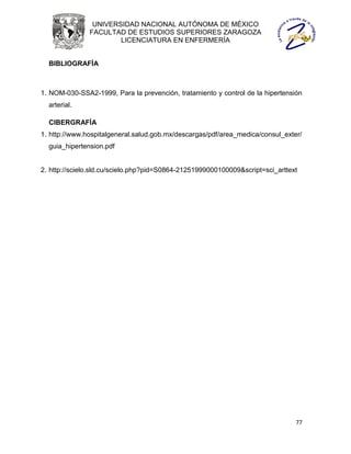 UNIVERSIDAD NACIONAL AUTÓNOMA DE MÉXICO
               FACULTAD DE ESTUDIOS SUPERIORES ZARAGOZA
                       LICENCIATURA EN ENFERMERÍA


  BIBLIOGRAFÍA



1. NOM-030-SSA2-1999, Para la prevención, tratamiento y control de la hipertensión
  arterial.

  CIBERGRAFÍA
1. http://www.hospitalgeneral.salud.gob.mx/descargas/pdf/area_medica/consul_exter/
  guia_hipertension.pdf


2. http://scielo.sld.cu/scielo.php?pid=S0864-21251999000100009&script=sci_arttext




                                                                                77
 