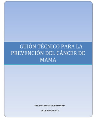 UNIVERSIDAD NACIONAL AUTÓNOMA DE MÉXICO
    FACULTAD DE ESTUDIOS SUPERIORES ZARAGOZA
            LICENCIATURA EN ENFERMERÍA




   GUIÓN TÉCNICO PARA LA
PREVENCIÓN DEL CÁNCER DE
          MAMA
                        .




            TREJO ACEVEDO LICETH MICHEL

                  26 DE MARZO 2012

                                               78
 