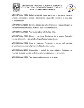 UNIVERSIDAD NACIONAL AUTÓNOMA DE MÉXICO
             FACULTAD DE ESTUDIOS SUPERIORES ZARAGOZA
                     LICENCIATURA EN ENFERMERÍA


NOM-127-SSA1-1994, Salud Ambiental. Agua para uso y consumo humano.
Límites permisibles de calidad y tratamientos a que debe someterse el agua para
su potabilización.

NOM-043-SSA2-2005, Servicios básicos de salud. Promoción y educación para la
salud en materia alimentaria. Criterios para brindar orientación.

NOM-031-SSA2-1999, Para la Atención a la Salud del Niño.

NOM-027-SSA1-1993, Bienes y servicios. Productos de la pesca. Pescados
frescos-refrigerados y congelados. Especificaciones sanitarias.

NOM-021-SSA2-1994, Para la vigilancia, Prevención y control del complejo
teniasis/cisticercosis en el primer nivel de atención medica.

NOM-036-SSA2-2002, Prevención y control de enfermedades. Aplicación de
vacunas, toxoides, sueros, antitoxinas e inmunoglobulinas en el humano.

NOM-011-SSA2-1993, Para la prevención y control de la rabia.
 