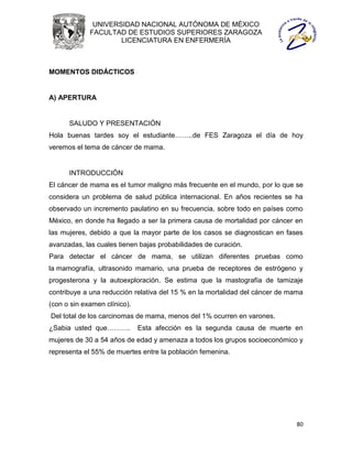 UNIVERSIDAD NACIONAL AUTÓNOMA DE MÉXICO
             FACULTAD DE ESTUDIOS SUPERIORES ZARAGOZA
                     LICENCIATURA EN ENFERMERÍA



MOMENTOS DIDÁCTICOS


A) APERTURA


      SALUDO Y PRESENTACIÓN
Hola buenas tardes soy el estudiante……..de FES Zaragoza el día de hoy
veremos el tema de cáncer de mama.


      INTRODUCCIÓN
El cáncer de mama es el tumor maligno más frecuente en el mundo, por lo que se
considera un problema de salud pública internacional. En años recientes se ha
observado un incremento paulatino en su frecuencia, sobre todo en países como
México, en donde ha llegado a ser la primera causa de mortalidad por cáncer en
las mujeres, debido a que la mayor parte de los casos se diagnostican en fases
avanzadas, las cuales tienen bajas probabilidades de curación.
Para detectar el cáncer de mama, se utilizan diferentes pruebas como
la mamografía, ultrasonido mamario, una prueba de receptores de estrógeno y
progesterona y la autoexploración. Se estima que la mastografía de tamizaje
contribuye a una reducción relativa del 15 % en la mortalidad del cáncer de mama
(con o sin examen clínico).
Del total de los carcinomas de mama, menos del 1% ocurren en varones.
¿Sabia usted que……….          Esta afección es la segunda causa de muerte en
mujeres de 30 a 54 años de edad y amenaza a todos los grupos socioeconómico y
representa el 55% de muertes entre la población femenina.




                                                                              80
 