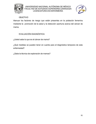 UNIVERSIDAD NACIONAL AUTÓNOMA DE MÉXICO
              FACULTAD DE ESTUDIOS SUPERIORES ZARAGOZA
                      LICENCIATURA EN ENFERMERÍA


      OBJETIVO
Atenuar los factores de riesgo que están presentes en la población femenina
mediante la promoción de la salud y la detección oportuna acerca del cáncer de
mama.


      EVALUACIÓN DIAGNÓSTICA

¿Usted sabe lo que es el cáncer de mama?

¿Qué medidas se pueden tener en cuenta para el diagnóstico temprano de esta
enfermedad?

¿Sabe la técnica de exploración de mamas?




                                                                            81
 