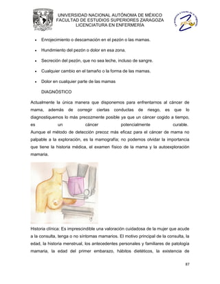 UNIVERSIDAD NACIONAL AUTÓNOMA DE MÉXICO
             FACULTAD DE ESTUDIOS SUPERIORES ZARAGOZA
                     LICENCIATURA EN ENFERMERÍA


     Enrojecimiento o descamación en el pezón o las mamas.

     Hundimiento del pezón o dolor en esa zona.

     Secreción del pezón, que no sea leche, incluso de sangre.

     Cualquier cambio en el tamaño o la forma de las mamas.

     Dolor en cualquier parte de las mamas

      DIAGNÓSTICO

Actualmente la única manera que disponemos para enfrentarnos al cáncer de
mama,    además    de   corregir   ciertas   conductas   de   riesgo,   es   que   lo
diagnostiquemos lo más precozmente posible ya que un cáncer cogido a tiempo,
es            un            cáncer              potencialmente               curable.
Aunque el método de detección precoz más eficaz para el cáncer de mama no
palpable a la exploración, es la mamografía; no podemos olvidar la importancia
que tiene la historia médica, el examen físico de la mama y la autoexploración
mamaria.




Historia clínica: Es imprescindible una valoración cuidadosa de la mujer que acude
a la consulta, tenga o no síntomas mamarios. El motivo principal de la consulta, la
edad, la historia menstrual, los antecedentes personales y familiares de patología
mamaria, la edad del primer embarazo, hábitos dietéticos, la existencia de


                                                                                   87
 