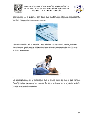 UNIVERSIDAD NACIONAL AUTÓNOMA DE MÉXICO
             FACULTAD DE ESTUDIOS SUPERIORES ZARAGOZA
                     LICENCIATURA EN ENFERMERÍA


secreciones por el pezón..., son datos que ayudarán al médico a establecer tu
perfil de riesgo ante el cáncer de mama.




Examen mamario por el médico: La exploración de las mamas es obligatoria en
toda revisión ginecológica. El examen físico mamario cuidadoso es básico en el
cuidado de la mama




                      .

La autoexploración es la exploración que la propia mujer se hace a sus mamas.
Enseñándote a explorarte tus mamas. Es importante que en la siguiente revisión
compruebe que lo haces bien.




                                                                                 88
 