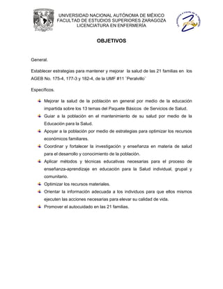 UNIVERSIDAD NACIONAL AUTÓNOMA DE MÉXICO
               FACULTAD DE ESTUDIOS SUPERIORES ZARAGOZA
                       LICENCIATURA EN ENFERMERÍA


                                 OBJETIVOS


General.

Establecer estrategias para mantener y mejorar la salud de las 21 familias en los
AGEB No. 175-4, 177-3 y 182-4, de la UMF #11 ¨Peralvillo¨

Específicos.

      Mejorar la salud de la población en general por medio de la educación
      impartida sobre los 13 temas del Paquete Básicos de Servicios de Salud.
      Guiar a la población en el mantenimiento de su salud por medio de la
      Educación para la Salud.
      Apoyar a la población por medio de estrategias para optimizar los recursos
      económicos familiares.
      Coordinar y fortalecer la investigación y enseñanza en materia de salud
      para el desarrollo y conocimiento de la población.
      Aplicar métodos y técnicas educativas necesarias para el proceso de
      enseñanza-aprendizaje en educación para la Salud individual, grupal y
      comunitario.
      Optimizar los recursos materiales.
      Orientar la información adecuada a los individuos para que ellos mismos
      ejecuten las acciones necesarias para elevar su calidad de vida.
      Promover el autocuidado en las 21 familias.
 