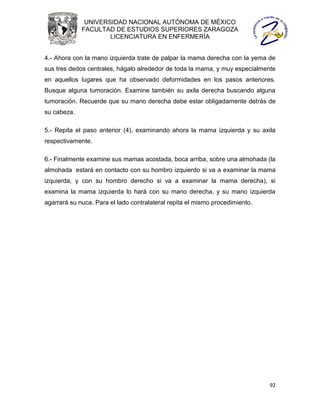 UNIVERSIDAD NACIONAL AUTÓNOMA DE MÉXICO
             FACULTAD DE ESTUDIOS SUPERIORES ZARAGOZA
                     LICENCIATURA EN ENFERMERÍA


4.- Ahora con la mano izquierda trate de palpar la mama derecha con la yema de
sus tres dedos centrales, hágalo alrededor de toda la mama, y muy especialmente
en aquellos lugares que ha observado deformidades en los pasos anteriores.
Busque alguna tumoración. Examine también su axila derecha buscando alguna
tumoración. Recuerde que su mano derecha debe estar obligadamente detrás de
su cabeza.

5.- Repita el paso anterior (4), examinando ahora la mama izquierda y su axila
respectivamente.

6.- Finalmente examine sus mamas acostada, boca arriba, sobre una almohada (la
almohada estará en contacto con su hombro izquierdo si va a examinar la mama
izquierda, y con su hombro derecho si va a examinar la mama derecha), si
examina la mama izquierda lo hará con su mano derecha, y su mano izquierda
agarrará su nuca. Para el lado contralateral repita el mismo procedimiento.




                                                                              92
 